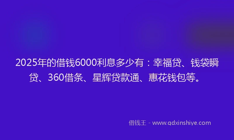 2025年的借钱6000利息多少有：幸福贷、钱袋瞬贷、360借条、星辉贷款通、惠花钱包等。