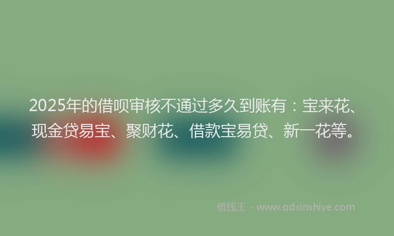2025年的借呗审核不通过多久到账有：宝来花、现金贷易宝、聚财花、借款宝易贷、新一花等。
