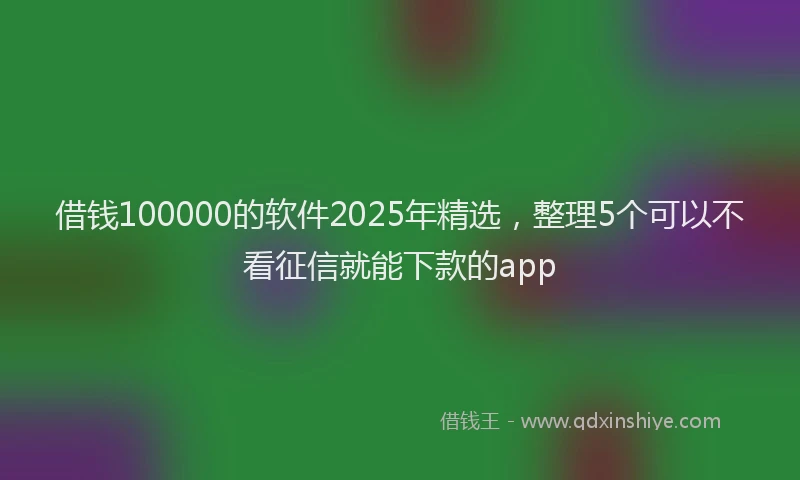 借钱100000的软件2025年精选，整理5个可以不看征信就能下款的app
