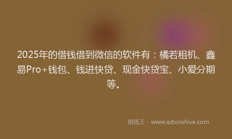 2025年的借钱借到微信的软件有：橘若租机、鑫易Pro+钱包、钱进快贷、现金快贷宝、小爱分期等。