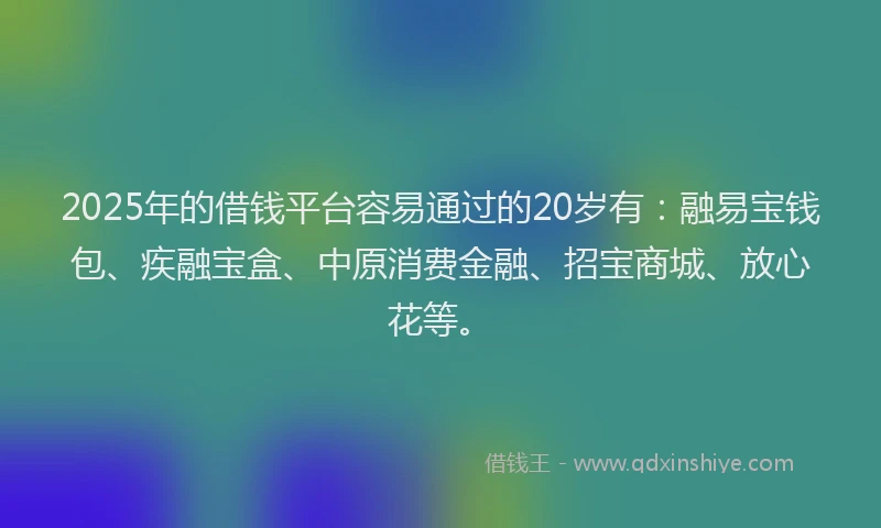 2025年的借钱平台容易通过的20岁有：融易宝钱包、疾融宝盒、中原消费金融、招宝商城、放心花等。