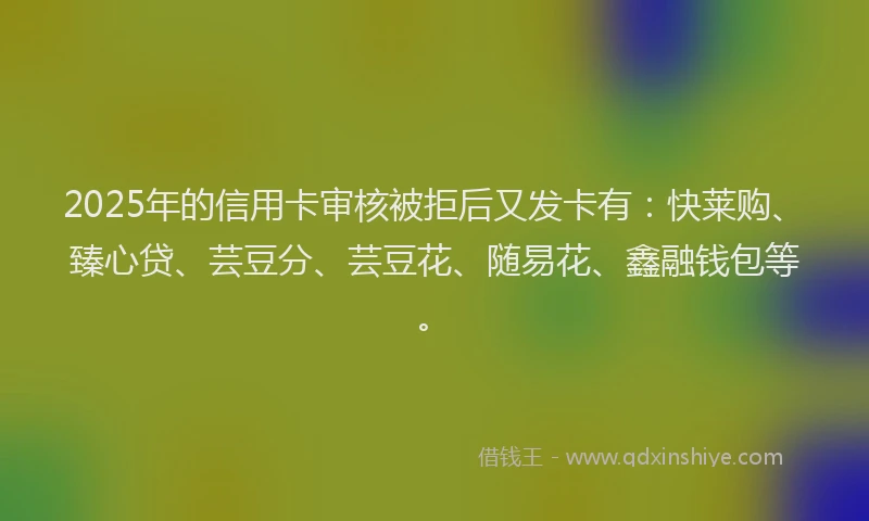 2025年的信用卡审核被拒后又发卡有：快莱购、臻心贷、芸豆分、芸豆花、随易花、鑫融钱包等。