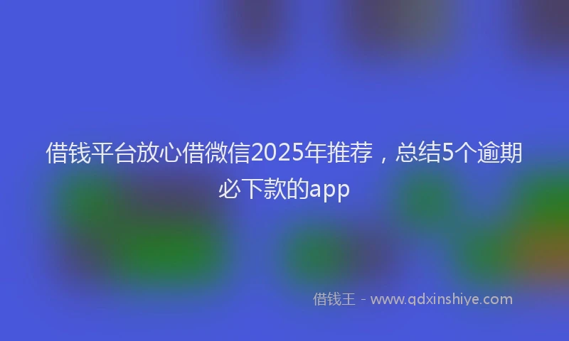 借钱平台放心借微信2025年推荐，总结5个逾期必下款的app