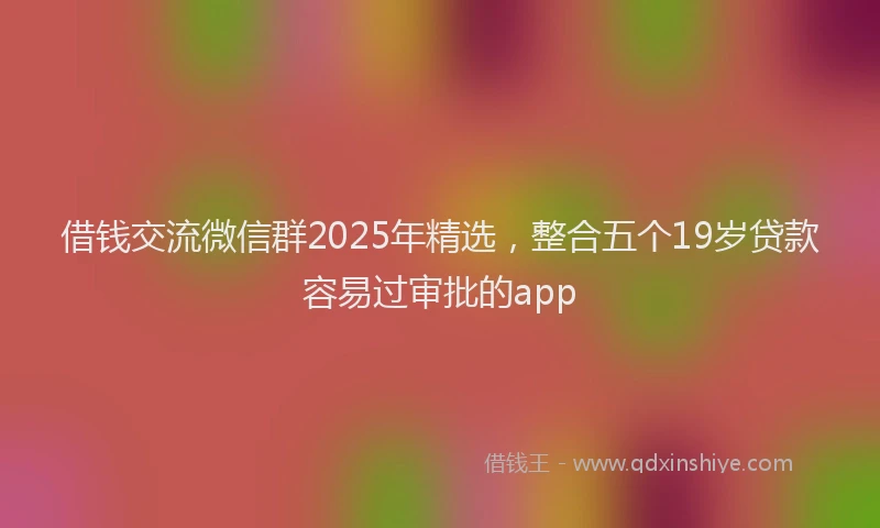 借钱交流微信群2025年精选，整合五个19岁贷款容易过审批的app