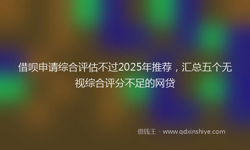 借呗申请综合评估不过2025年推荐,汇总五个无视综合评分不足的网贷