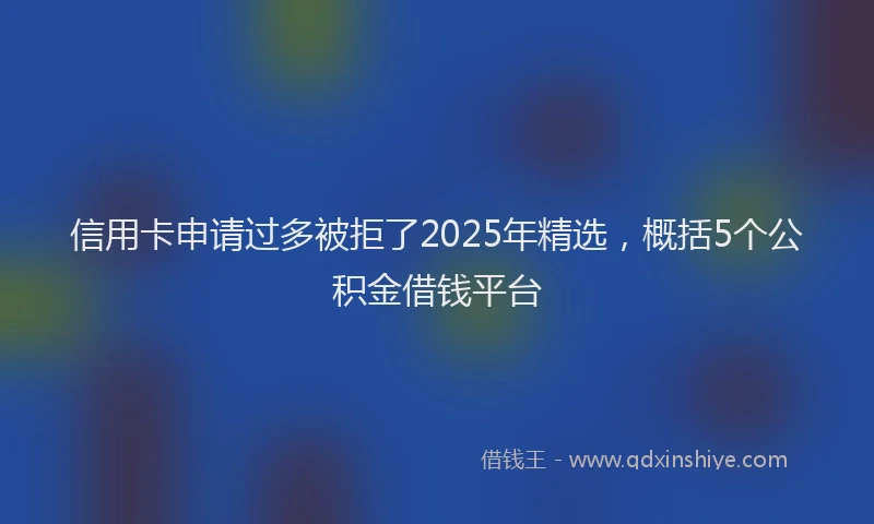 信用卡申请过多被拒了2025年精选，概括5个公积金借钱平台