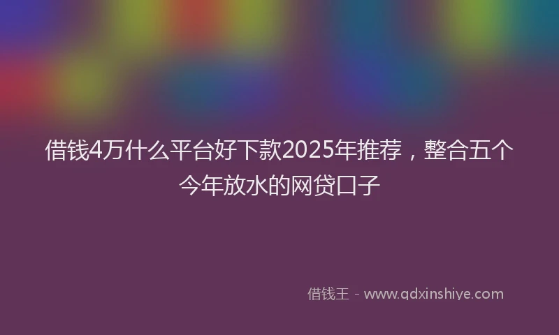 借钱4万什么平台好下款2025年推荐，整合五个今年放水的网贷口子