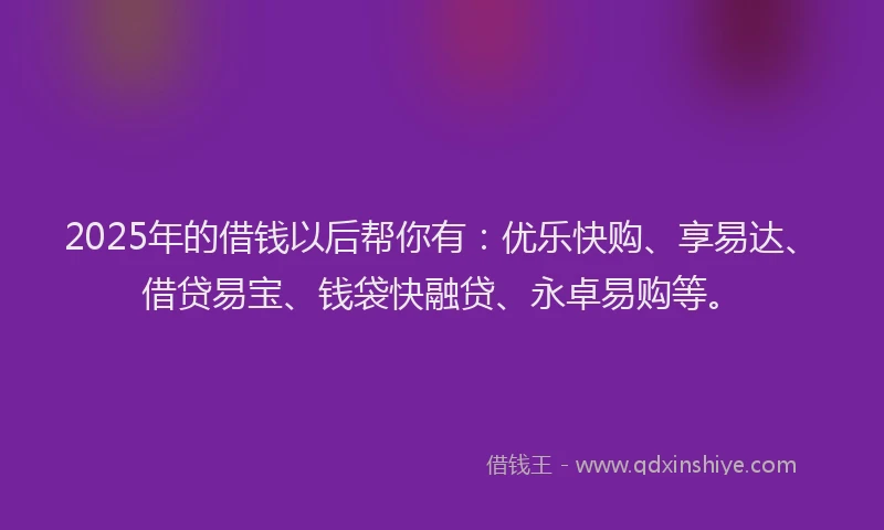 2025年的借钱以后帮你有：优乐快购、享易达、借贷易宝、钱袋快融贷、永卓易购等。