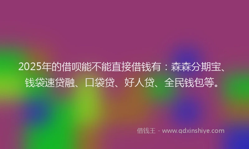 2025年的借呗能不能直接借钱有：森森分期宝、钱袋速贷融、口袋贷、好人贷、全民钱包等。