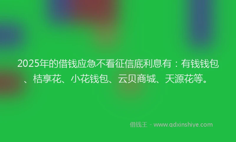 2025年的借钱应急不看征信底利息有：有钱钱包、桔享花、小花钱包、云贝商城、天源花等。