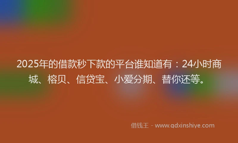 2025年的借款秒下款的平台谁知道有：24小时商城、榕贝、信贷宝、小爱分期、替你还等。