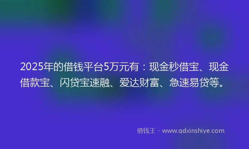 2025年的借钱平台5万元有：现金秒借宝、现金借款宝、闪贷宝速融、爱达财富、急速易贷等。