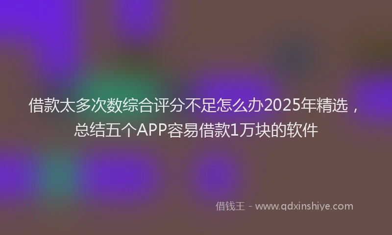 借款太多次数综合评分不足怎么办2025年精选，总结五个APP容易借款1万块的软件