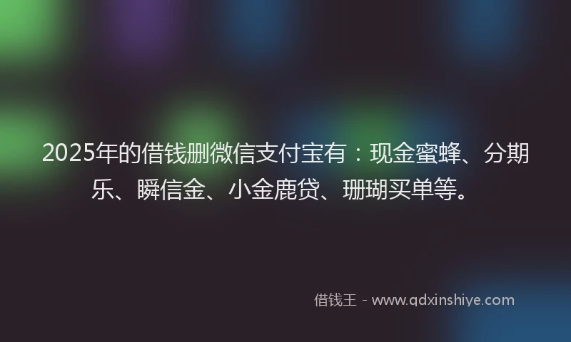 2025年的借钱删微信支付宝有：现金蜜蜂、分期乐、瞬信金、小金鹿贷、珊瑚买单等。