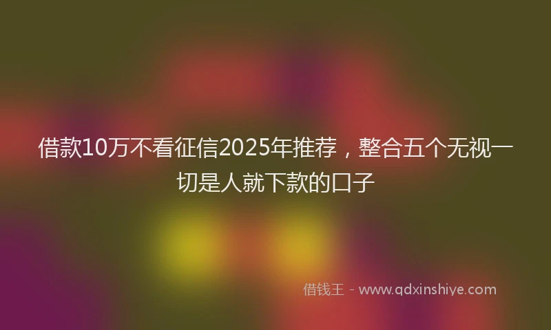 借款10万不看征信2025年推荐，整合五个无视一切是人就下款的口子