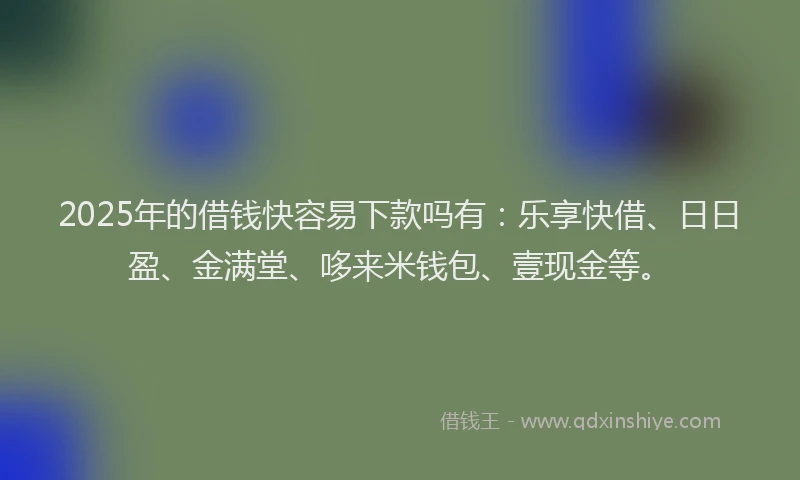 2025年的借钱快容易下款吗有：乐享快借、日日盈、金满堂、哆来米钱包、壹现金等。