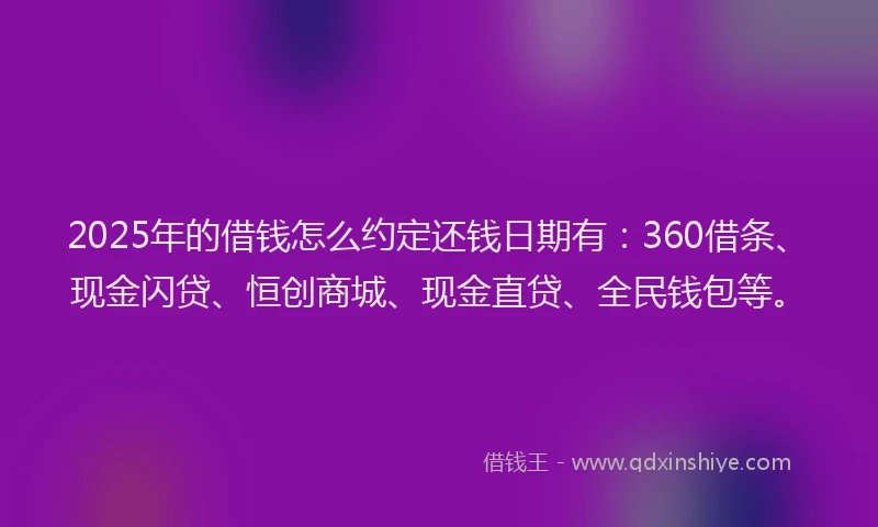 2025年的借钱怎么约定还钱日期有：360借条、现金闪贷、恒创商城、现金直贷、全民钱包等。