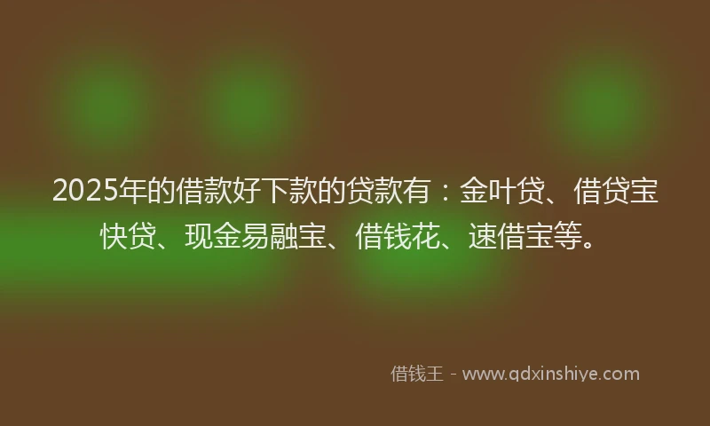 2025年的借款好下款的贷款有：金叶贷、借贷宝快贷、现金易融宝、借钱花、速借宝等。