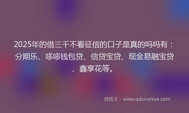 2025年的借三千不看征信的口子是真的吗吗有：分期乐、哆哆钱包贷、信贷宝贷、现金易融宝贷、鑫享花等。