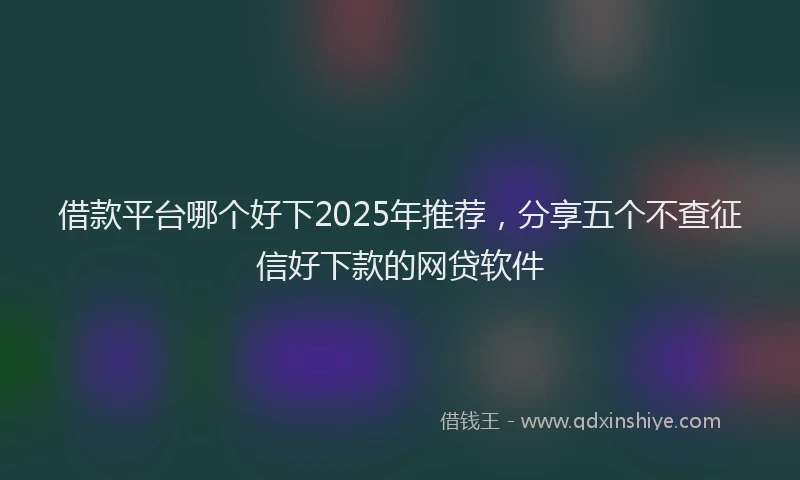 借款平台哪个好下2025年推荐，分享五个不查征信好下款的网贷软件