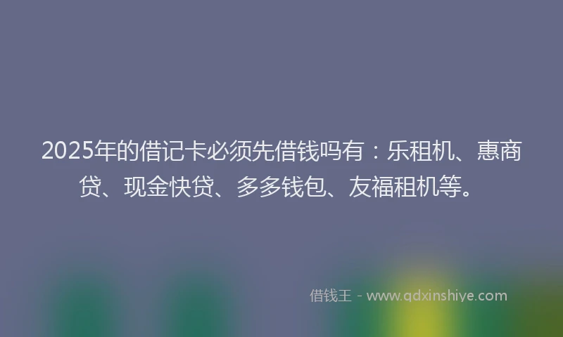 2025年的借记卡必须先借钱吗有：乐租机、惠商贷、现金快贷、多多钱包、友福租机等。