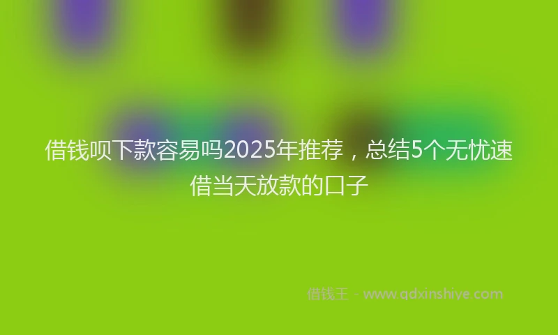 借钱呗下款容易吗2025年推荐，总结5个无忧速借当天放款的口子
