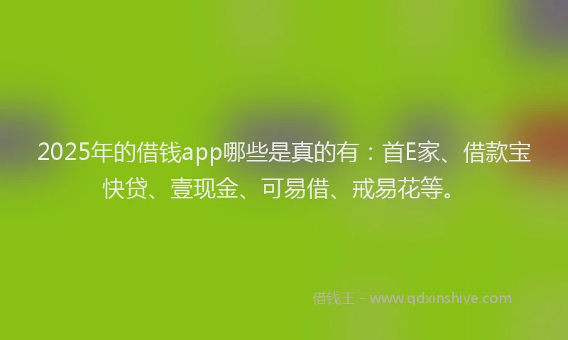 2025年的借钱app哪些是真的有：首E家、借款宝快贷、壹现金、可易借、戒易花等。