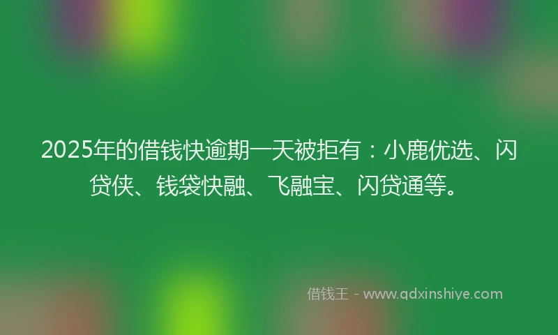 2025年的借钱快逾期一天被拒有：小鹿优选、闪贷侠、钱袋快融、飞融宝、闪贷通等。