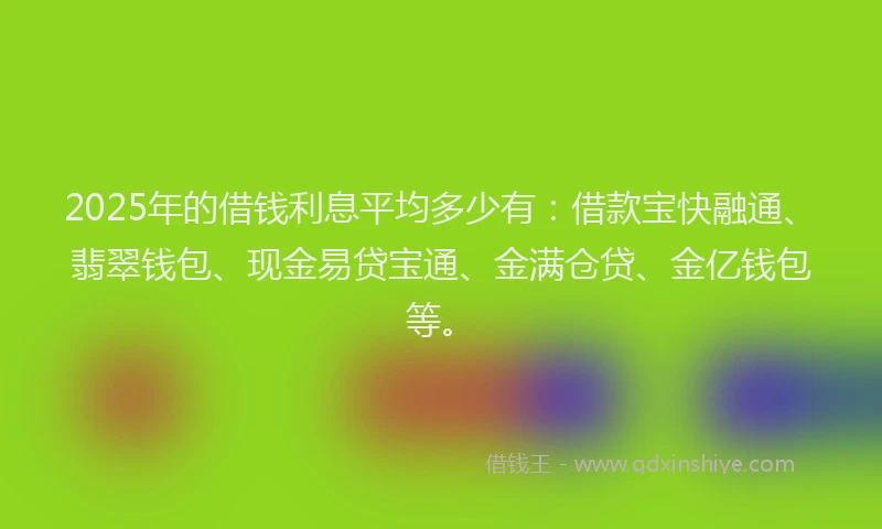 2025年的借钱利息平均多少有：借款宝快融通、翡翠钱包、现金易贷宝通、金满仓贷、金亿钱包等。