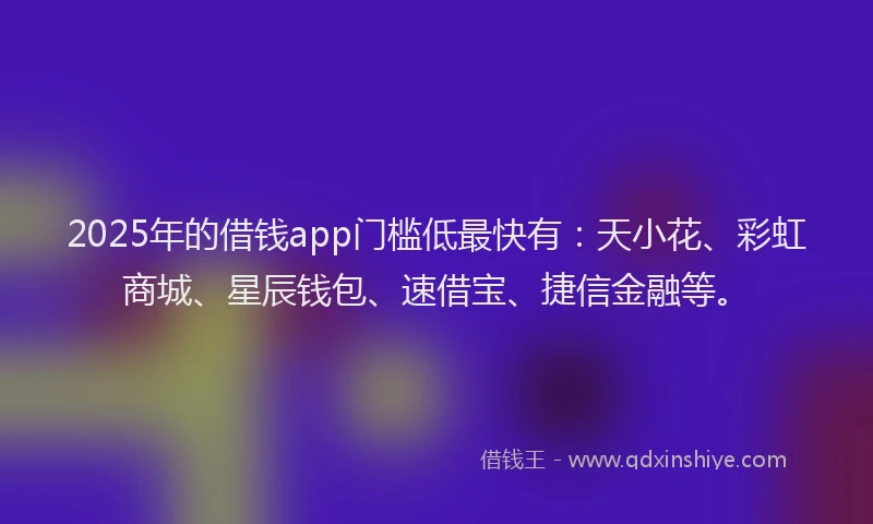 2025年的借钱app门槛低最快有：天小花、彩虹商城、星辰钱包、速借宝、捷信金融等。