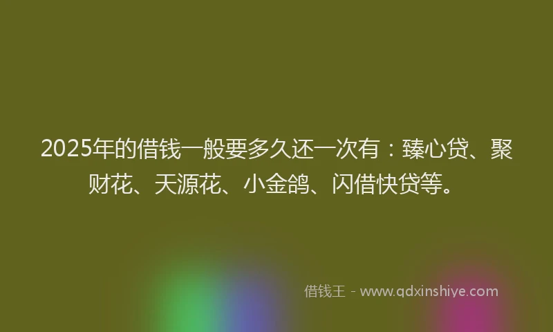 2025年的借钱一般要多久还一次有：臻心贷、聚财花、天源花、小金鸽、闪借快贷等。