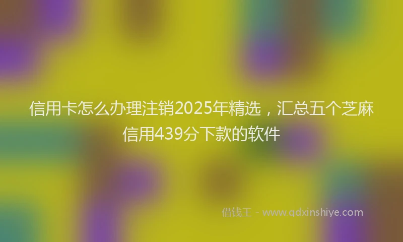 信用卡怎么办理注销2025年精选，汇总五个芝麻信用439分下款的软件