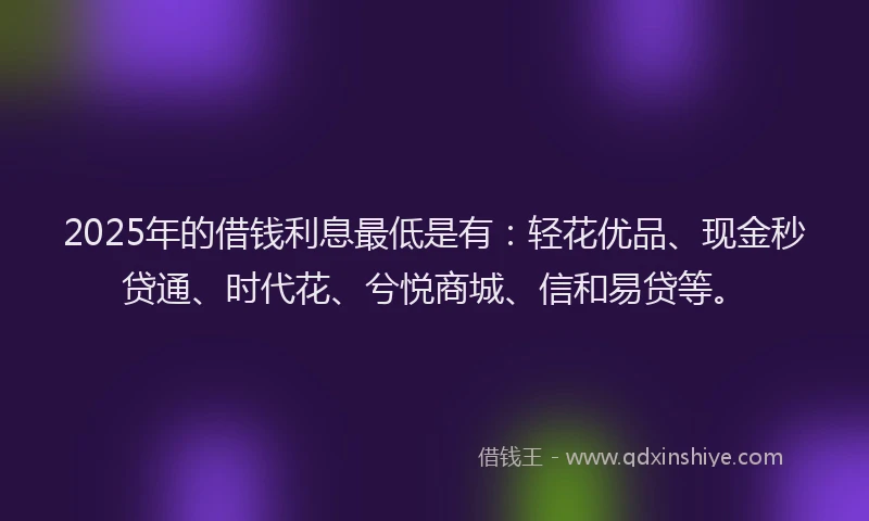 2025年的借钱利息最低是有：轻花优品、现金秒贷通、时代花、兮悦商城、信和易贷等。