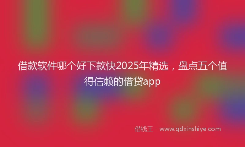 借款软件哪个好下款快2025年精选，盘点五个值得信赖的借贷app