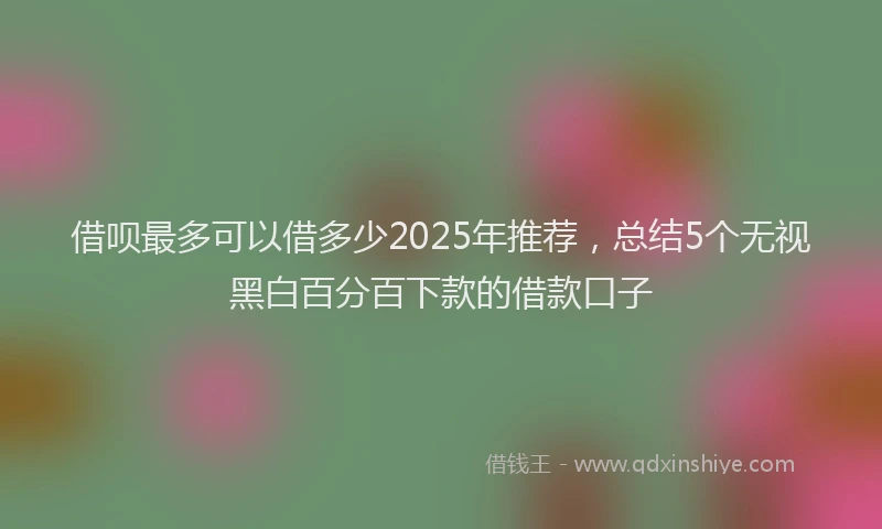 借呗最多可以借多少2025年推荐，总结5个无视黑白百分百下款的借款口子