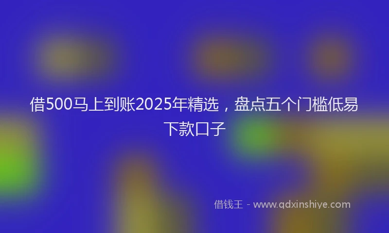 借500马上到账2025年精选，盘点五个门槛低易下款口子