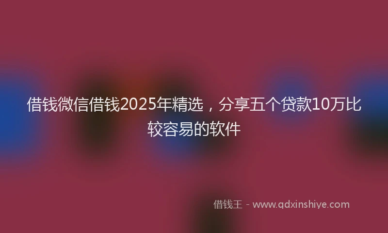 借钱微信借钱2025年精选，分享五个贷款10万比较容易的软件