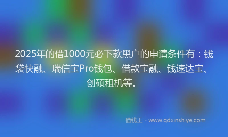 2025年的借1000元必下款黑户的申请条件有：钱袋快融、瑞信宝Pro钱包、借款宝融、钱速达宝、创硕租机等。