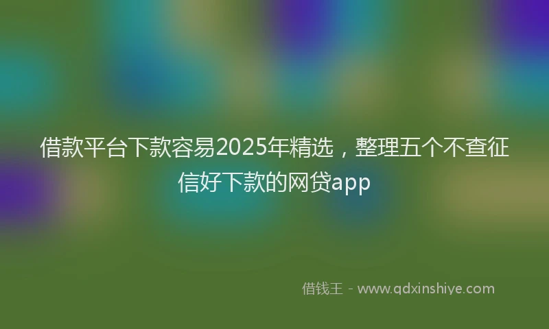 借款平台下款容易2025年精选，整理五个不查征信好下款的网贷app