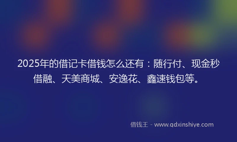 2025年的借记卡借钱怎么还有：随行付、现金秒借融、天美商城、安逸花、鑫速钱包等。