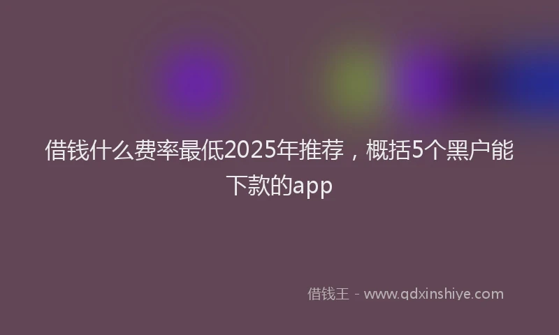 借钱什么费率最低2025年推荐，概括5个黑户能下款的app
