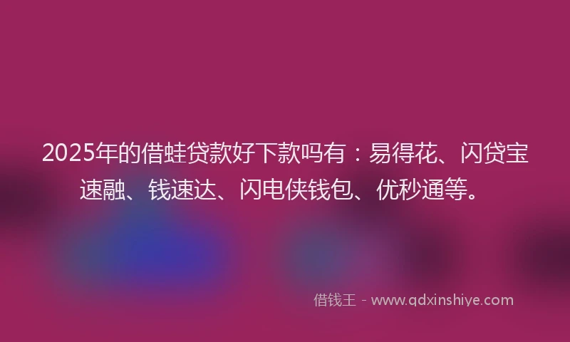 2025年的借蛙贷款好下款吗有：易得花、闪贷宝速融、钱速达、闪电侠钱包、优秒通等。