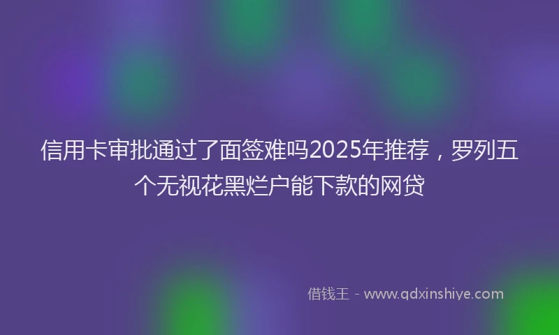 信用卡审批通过了面签难吗2025年推荐，罗列五个无视花黑烂户能下款的网贷