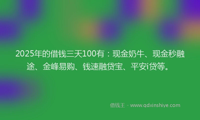 2025年的借钱三天100有：现金奶牛、现金秒融途、金峰易购、钱速融贷宝、平安i贷等。