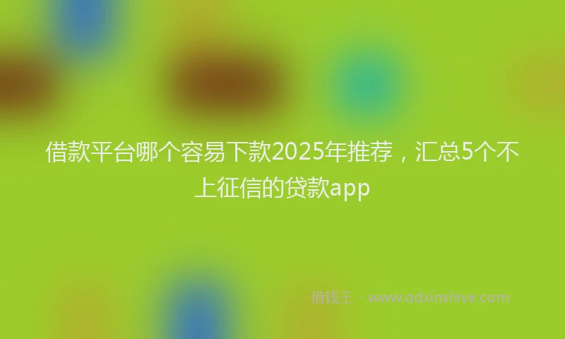 借款平台哪个容易下款2025年推荐，汇总5个不上征信的贷款app