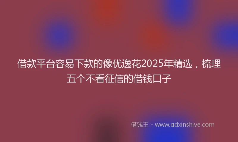 借款平台容易下款的像优逸花2025年精选，梳理五个不看征信的借钱口子