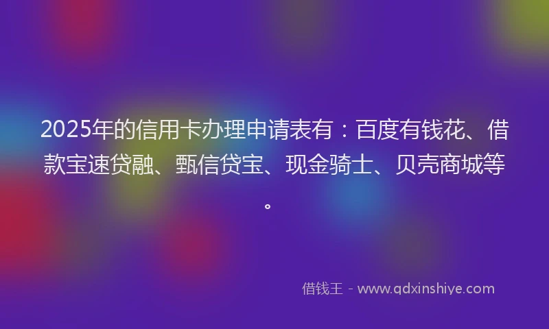 2025年的信用卡办理申请表有：百度有钱花、借款宝速贷融、甄信贷宝、现金骑士、贝壳商城等。