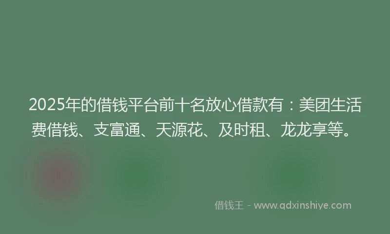 2025年的借钱平台前十名放心借款有：美团生活费借钱、支富通、天源花、及时租、龙龙享等。
