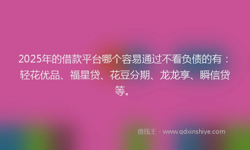 2025年的借款平台哪个容易通过不看负债的有：轻花优品、福星贷、花豆分期、龙龙享、瞬信贷等。