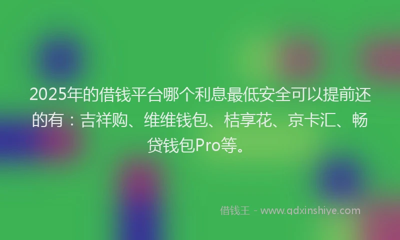 2025年的借钱平台哪个利息最低安全可以提前还的有：吉祥购、维维钱包、桔享花、京卡汇、畅贷钱包Pro等。
